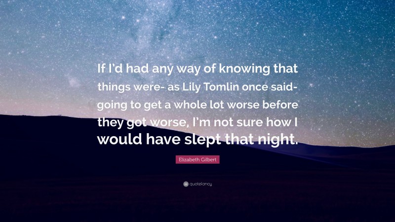 Elizabeth Gilbert Quote: “If I’d had any way of knowing that things were- as Lily Tomlin once said- going to get a whole lot worse before they got worse, I’m not sure how I would have slept that night.”