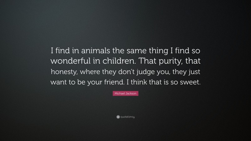 Michael Jackson Quote: “I find in animals the same thing I find so wonderful in children. That purity, that honesty, where they don’t judge you, they just want to be your friend. I think that is so sweet.”