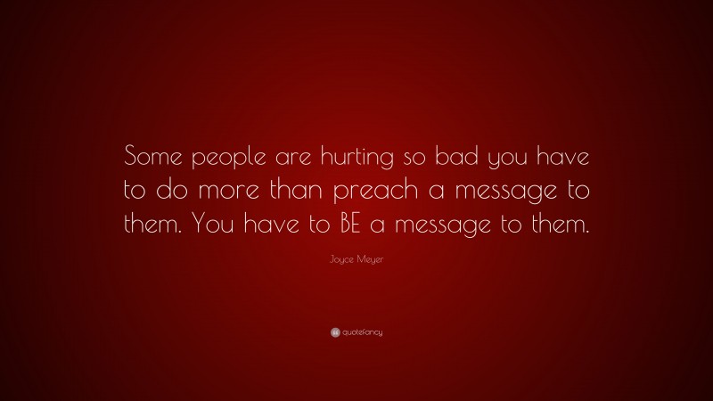 Joyce Meyer Quote: “Some people are hurting so bad you have to do more than preach a message to them. You have to BE a message to them.”