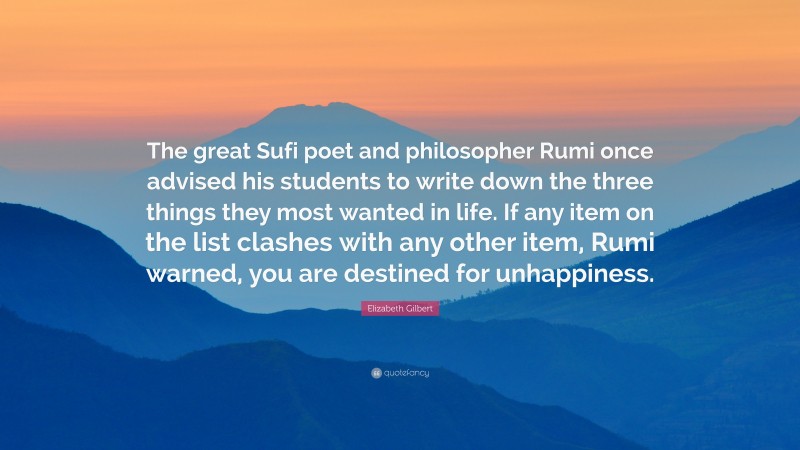 Elizabeth Gilbert Quote: “The great Sufi poet and philosopher Rumi once advised his students to write down the three things they most wanted in life. If any item on the list clashes with any other item, Rumi warned, you are destined for unhappiness.”