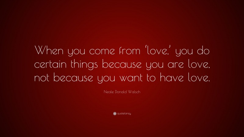 Neale Donald Walsch Quote: “When you come from ‘love,’ you do certain things because you are love, not because you want to have love.”