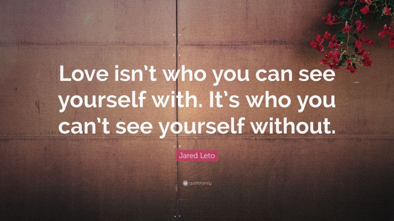 Jared Leto Quote: “Love isn’t who you can see yourself with. It’s who you can’t see yourself without.”