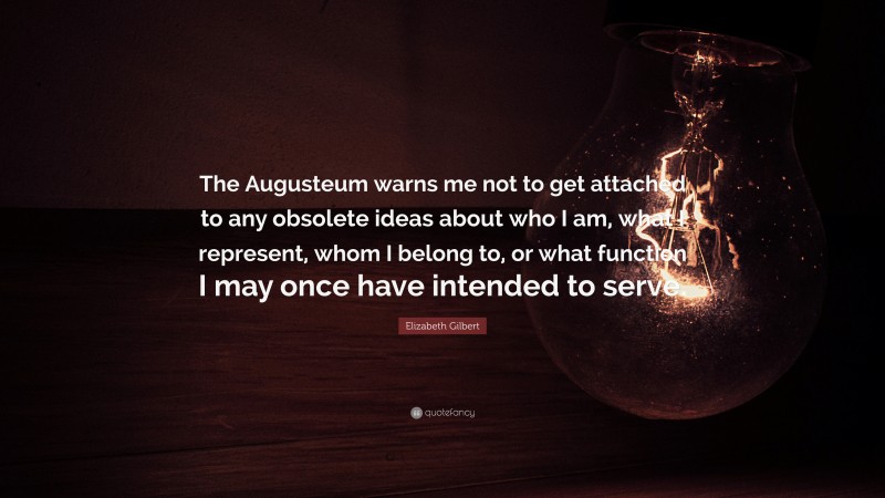 Elizabeth Gilbert Quote: “The Augusteum warns me not to get attached to any obsolete ideas about who I am, what I represent, whom I belong to, or what function I may once have intended to serve.”