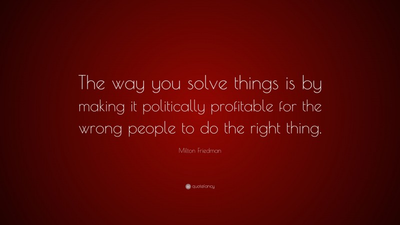 Milton Friedman Quote: “The way you solve things is by making it politically profitable for the wrong people to do the right thing.”