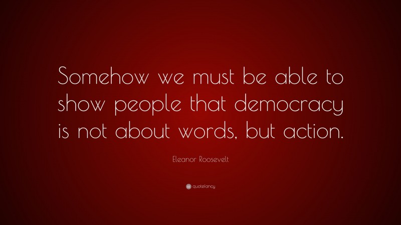 Eleanor Roosevelt Quote: “Somehow we must be able to show people that democracy is not about words, but action.”