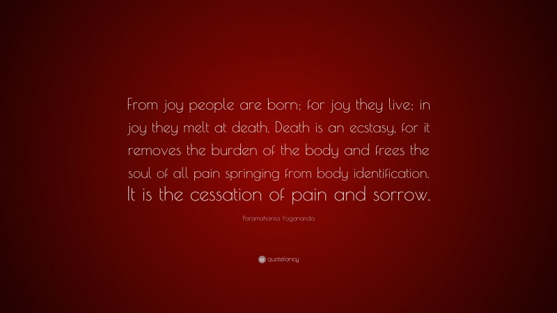 Paramahansa Yogananda Quote: “From joy people are born; for joy they live; in joy they melt at death. Death is an ecstasy, for it removes the burden of the body and frees the soul of all pain springing from body identification. It is the cessation of pain and sorrow.”