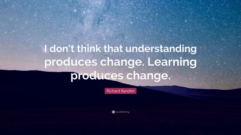 Richard Bandler Quote: “I don’t think that understanding produces change. Learning produces change.”