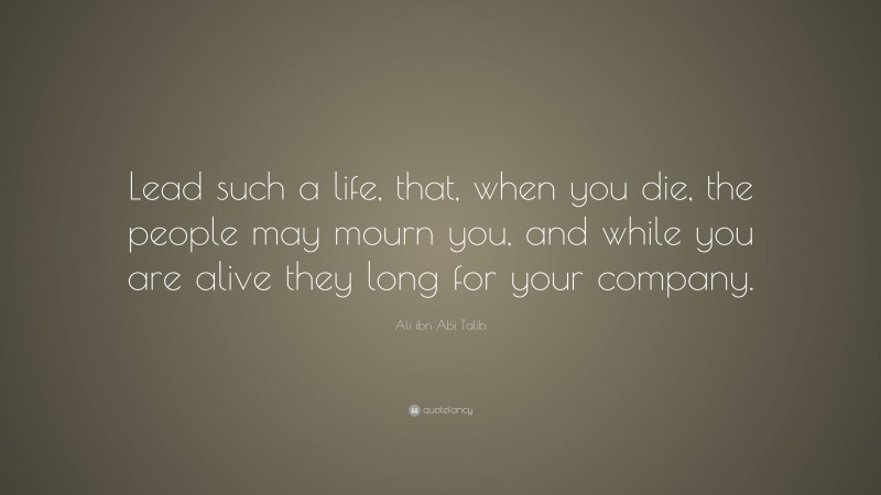 Ali ibn Abi Talib Quote: “Lead such a life, that, when you die, the people may mourn you, and while you are alive they long for your company.”