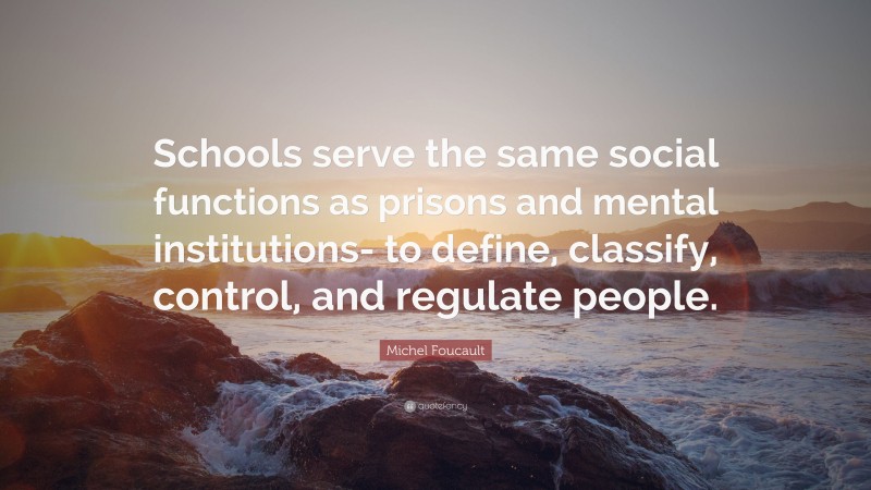 Michel Foucault Quote: “Schools serve the same social functions as prisons and mental institutions- to define, classify, control, and regulate people.”