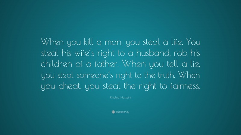 Khaled Hosseini Quote: “When you kill a man, you steal a life. You steal his wife’s right to a husband, rob his children of a father. When you tell a lie, you steal someone’s right to the truth. When you cheat, you steal the right to fairness.”