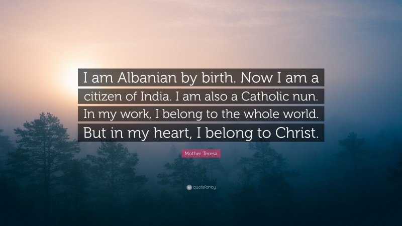 Mother Teresa Quote: “I am Albanian by birth. Now I am a citizen of India. I am also a Catholic nun. In my work, I belong to the whole world. But in my heart, I belong to Christ.”