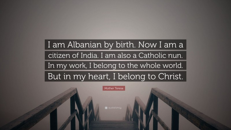 Mother Teresa Quote: “I am Albanian by birth. Now I am a citizen of India. I am also a Catholic nun. In my work, I belong to the whole world. But in my heart, I belong to Christ.”