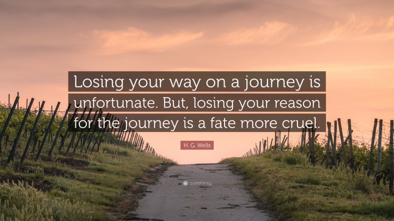 H. G. Wells Quote: “Losing your way on a journey is unfortunate. But, losing your reason for the journey is a fate more cruel.”