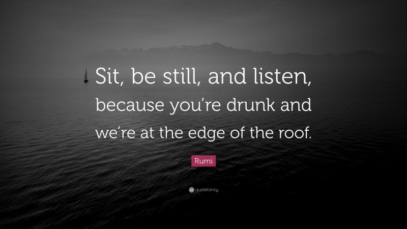 Rumi Quote: “Sit, be still, and listen, because you’re drunk and we’re at the edge of the roof.”