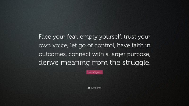 Kano Jigoro Quote: “Face your fear, empty yourself, trust your own voice, let go of control, have faith in outcomes, connect with a larger purpose, derive meaning from the struggle.”