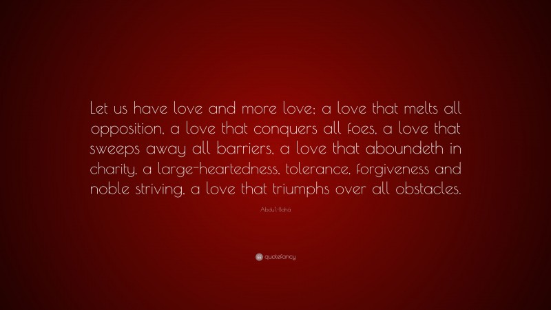 Abdu'l-Bahá Quote: “Let us have love and more love; a love that melts all opposition, a love that conquers all foes, a love that sweeps away all barriers, a love that aboundeth in charity, a large-heartedness, tolerance, forgiveness and noble striving, a love that triumphs over all obstacles.”