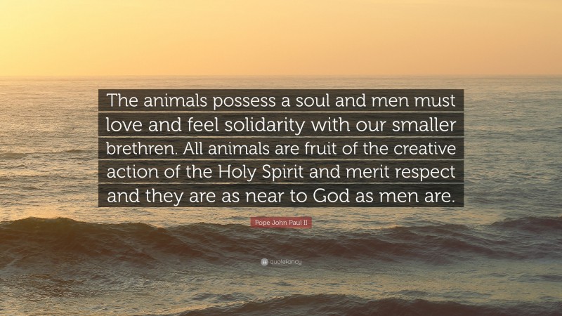 Pope John Paul II Quote: “The animals possess a soul and men must love and feel solidarity with our smaller brethren. All animals are fruit of the creative action of the Holy Spirit and merit respect and they are as near to God as men are.”