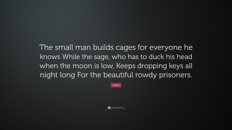 Hafez Quote: “The small man builds cages for everyone he knows While the sage, who has to duck his head when the moon is low, Keeps dropping keys all night long For the beautiful rowdy prisoners.”