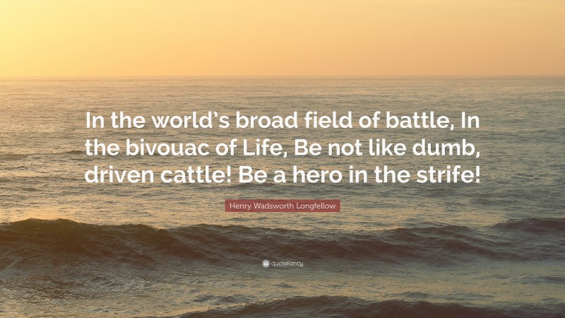 Henry Wadsworth Longfellow Quote: “In the world’s broad field of battle, In the bivouac of Life, Be not like dumb, driven cattle! Be a hero in the strife!”
