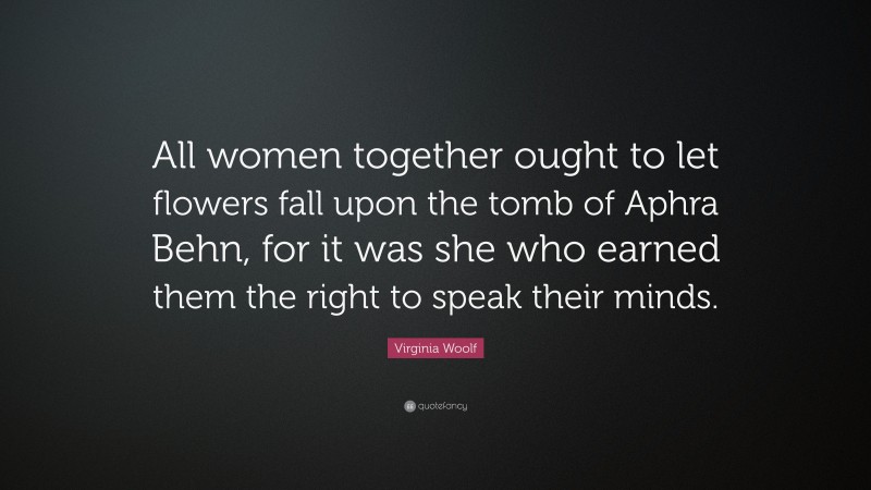 Virginia Woolf Quote: “All women together ought to let flowers fall upon the tomb of Aphra Behn, for it was she who earned them the right to speak their minds.”