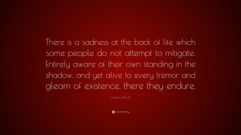 Virginia Woolf Quote: “There is a sadness at the back of life which some people do not attempt to mitigate. Entirely aware of their own standing in the shadow, and yet alive to every tremor and gleam of existence, there they endure.”