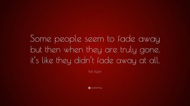 Bob Dylan Quote: “Some people seem to fade away but then when they are truly gone, it’s like they didn’t fade away at all.”