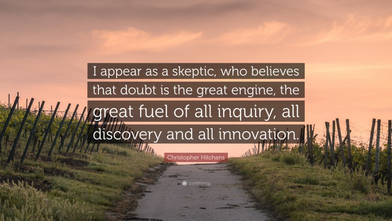 Christopher Hitchens Quote: “I appear as a skeptic, who believes that doubt is the great engine, the great fuel of all inquiry, all discovery and all innovation.”