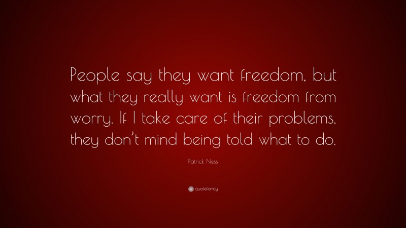 Patrick Ness Quote: “People say they want freedom, but what they really want is freedom from worry. If I take care of their problems, they don’t mind being told what to do.”