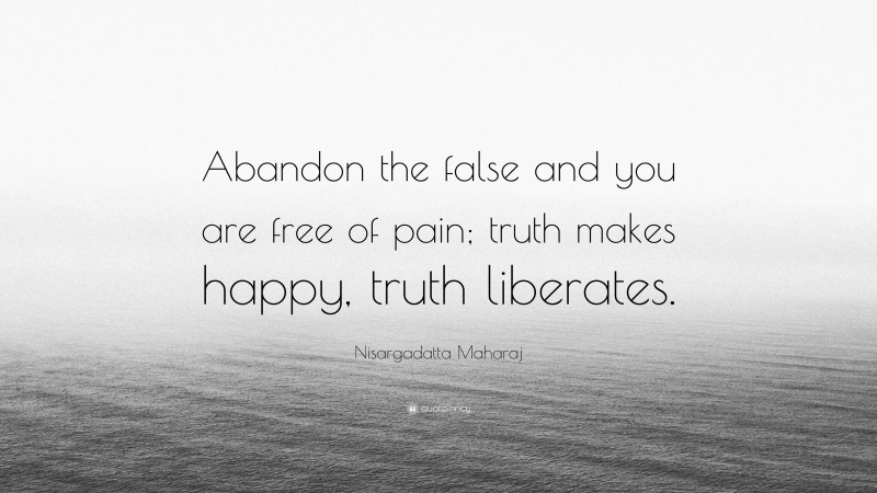 Nisargadatta Maharaj Quote: “Abandon the false and you are free of pain; truth makes happy, truth liberates.”