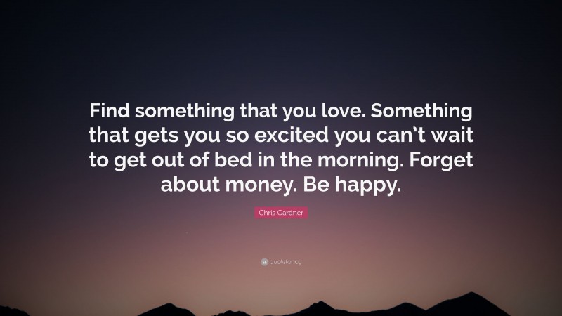 Chris Gardner Quote: “Find something that you love. Something that gets you so excited you can’t wait to get out of bed in the morning. Forget about money. Be happy.”