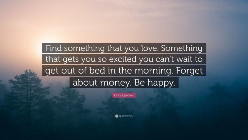 Chris Gardner Quote: “Find something that you love. Something that gets you so excited you can’t wait to get out of bed in the morning. Forget about money. Be happy.”
