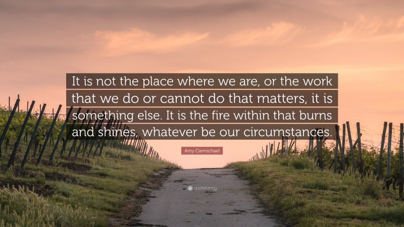 Amy Carmichael Quote: “It is not the place where we are, or the work that we do or cannot do that matters, it is something else. It is the fire within that burns and shines, whatever be our circumstances.”