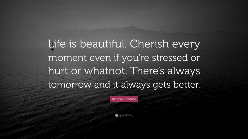Ariana Grande Quote: “Life is beautiful. Cherish every moment even if you’re stressed or hurt or whatnot. There’s always tomorrow and it always gets better.”