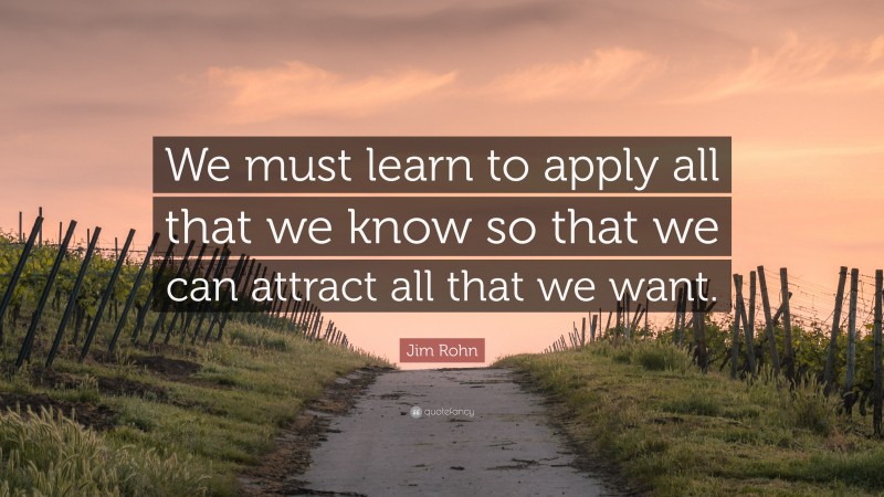 Jim Rohn Quote: “We must learn to apply all that we know so that we can attract all that we want.”