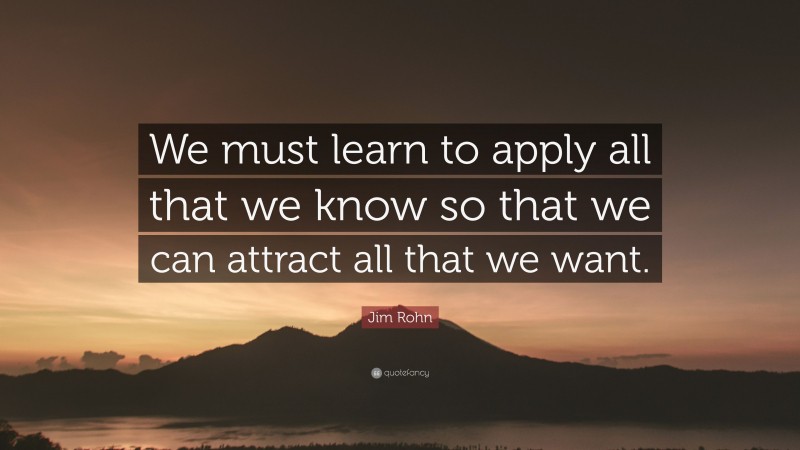 Jim Rohn Quote: “We must learn to apply all that we know so that we can attract all that we want.”