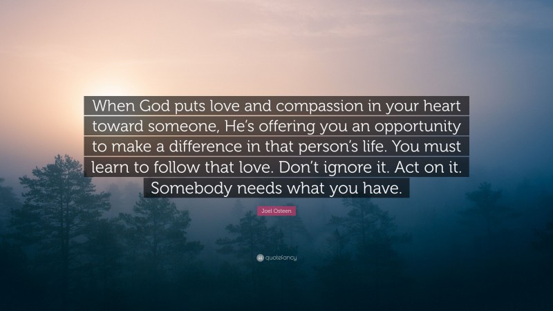 Joel Osteen Quote: “When God puts love and compassion in your heart toward someone, He’s offering you an opportunity to make a difference in that person’s life. You must learn to follow that love. Don’t ignore it. Act on it. Somebody needs what you have.”
