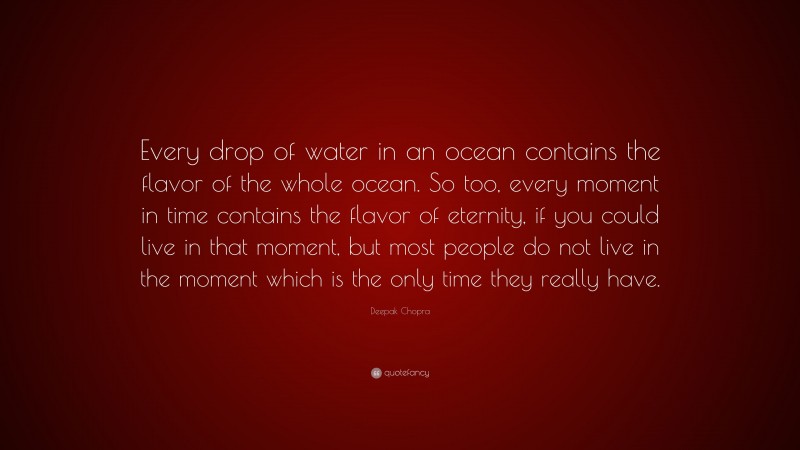Deepak Chopra Quote: “Every drop of water in an ocean contains the flavor of the whole ocean. So too, every moment in time contains the flavor of eternity, if you could live in that moment, but most people do not live in the moment which is the only time they really have.”