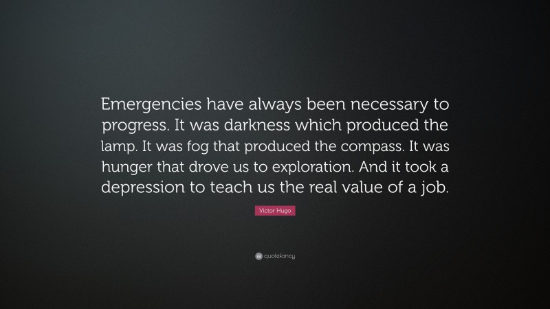 Victor Hugo Quote: “Emergencies have always been necessary to progress. It was darkness which produced the lamp. It was fog that produced the compass. It was hunger that drove us to exploration. And it took a depression to teach us the real value of a job.”