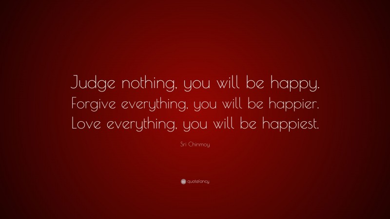 Sri Chinmoy Quote: “Judge nothing, you will be happy. Forgive everything, you will be happier. Love everything, you will be happiest.”