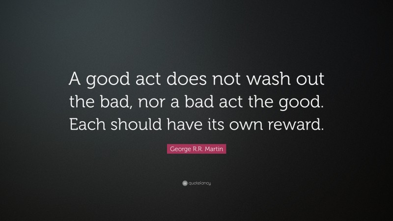 George R.R. Martin Quote: “A good act does not wash out the bad, nor a bad act the good. Each should have its own reward.”