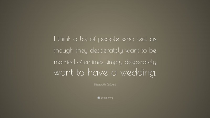 Elizabeth Gilbert Quote: “I think a lot of people who feel as though they desperately want to be married oftentimes simply desperately want to have a wedding.”
