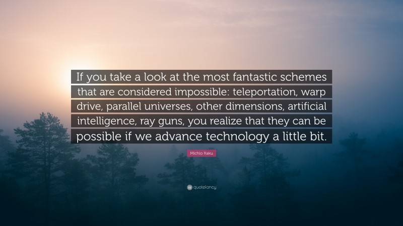 Michio Kaku Quote: “If you take a look at the most fantastic schemes that are considered impossible: teleportation, warp drive, parallel universes, other dimensions, artificial intelligence, ray guns, you realize that they can be possible if we advance technology a little bit.”