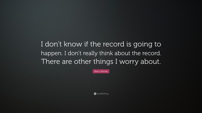 Barry Bonds Quote: “I don’t know if the record is going to happen. I don’t really think about the record. There are other things I worry about.”