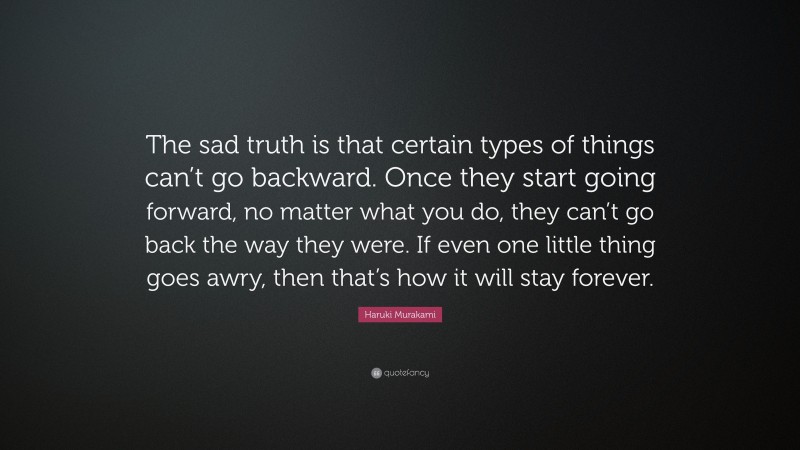 Haruki Murakami Quote: “The sad truth is that certain types of things can’t go backward. Once they start going forward, no matter what you do, they can’t go back the way they were. If even one little thing goes awry, then that’s how it will stay forever.”