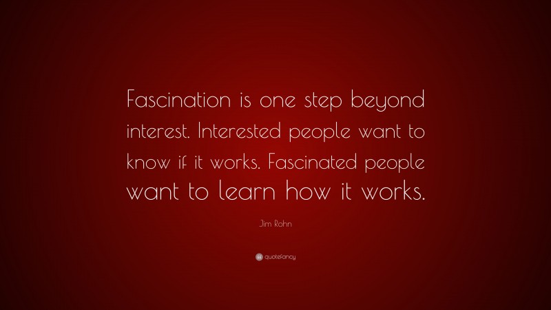 Jim Rohn Quote: “Fascination is one step beyond interest. Interested people want to know if it works. Fascinated people want to learn how it works.”