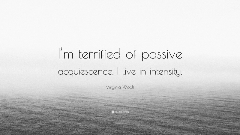 Virginia Woolf Quote: “I’m terrified of passive acquiescence. I live in intensity.”