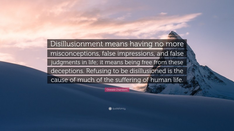 Oswald Chambers Quote: “Disillusionment means having no more misconceptions, false impressions, and false judgments in life; it means being free from these deceptions. Refusing to be disillusioned is the cause of much of the suffering of human life.”