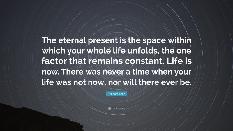 Eckhart Tolle Quote: “The eternal present is the space within which your whole life unfolds, the one factor that remains constant. Life is now. There was never a time when your life was not now, nor will there ever be.”
