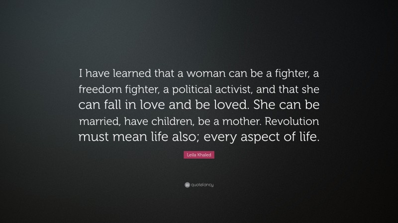 Leila Khaled Quote: “I have learned that a woman can be a fighter, a freedom fighter, a political activist, and that she can fall in love and be loved. She can be married, have children, be a mother. Revolution must mean life also; every aspect of life.”