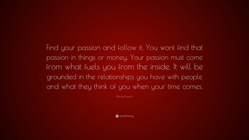 Randy Pausch Quote: “Find your passion and follow it. You wont find that passion in things or money. Your passion must come from what fuels you from the inside. It will be grounded in the relationships you have with people and what they think of you when your time comes.”